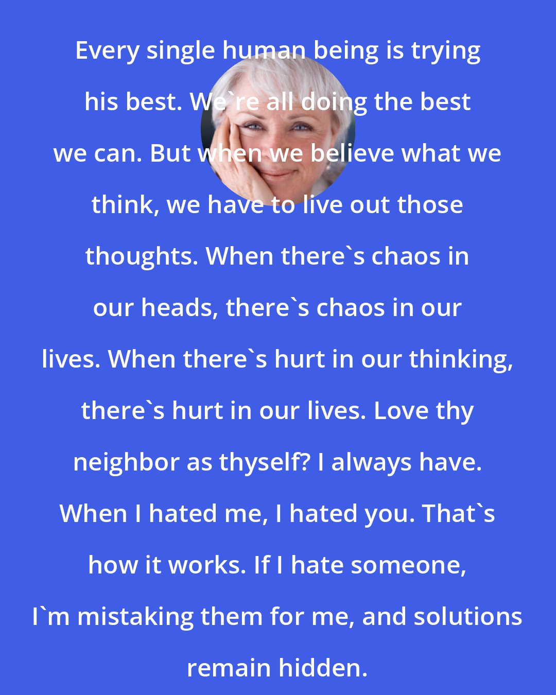 Byron Katie: Every single human being is trying his best. We're all doing the best we can. But when we believe what we think, we have to live out those thoughts. When there's chaos in our heads, there's chaos in our lives. When there's hurt in our thinking, there's hurt in our lives. Love thy neighbor as thyself? I always have. When I hated me, I hated you. That's how it works. If I hate someone, I'm mistaking them for me, and solutions remain hidden.