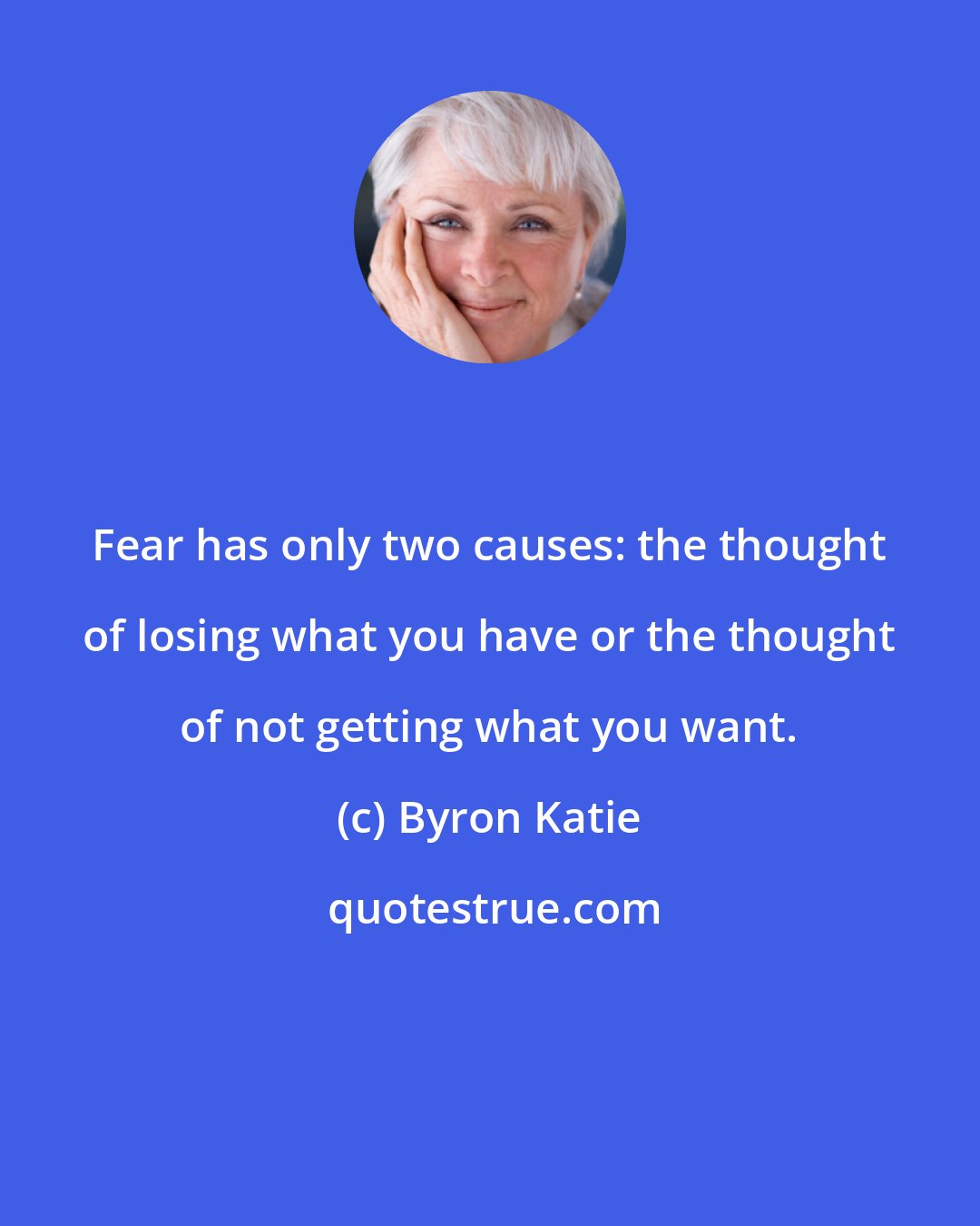 Byron Katie: Fear has only two causes: the thought of losing what you have or the thought of not getting what you want.