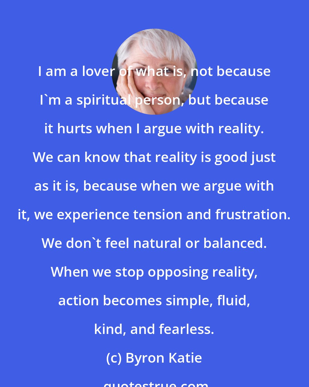 Byron Katie: I am a lover of what is, not because I'm a spiritual person, but because it hurts when I argue with reality. We can know that reality is good just as it is, because when we argue with it, we experience tension and frustration. We don't feel natural or balanced. When we stop opposing reality, action becomes simple, fluid, kind, and fearless.