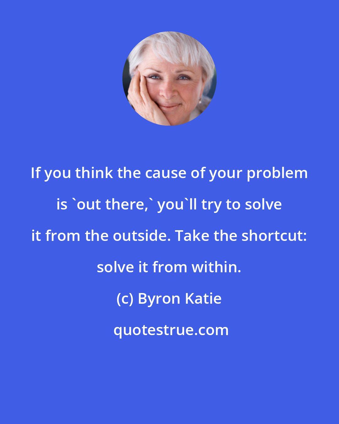 Byron Katie: If you think the cause of your problem is 'out there,' you'll try to solve it from the outside. Take the shortcut: solve it from within.