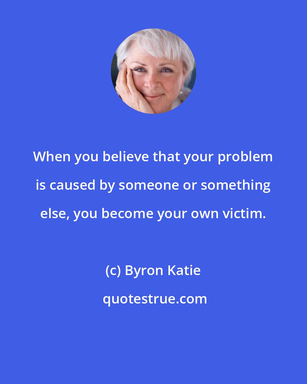 Byron Katie: When you believe that your problem is caused by someone or something else, you become your own victim.