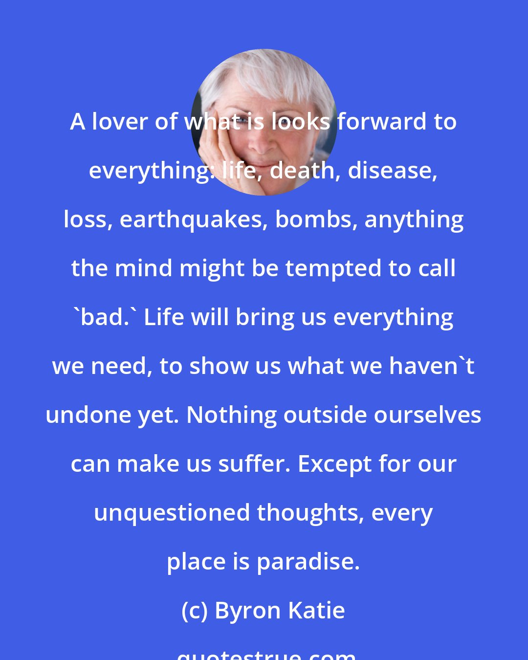 Byron Katie: A lover of what is looks forward to everything: life, death, disease, loss, earthquakes, bombs, anything the mind might be tempted to call 'bad.' Life will bring us everything we need, to show us what we haven't undone yet. Nothing outside ourselves can make us suffer. Except for our unquestioned thoughts, every place is paradise.