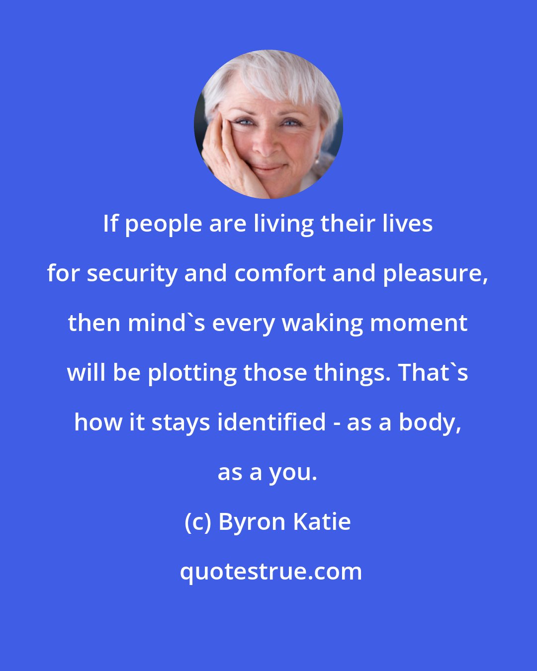 Byron Katie: If people are living their lives for security and comfort and pleasure, then mind's every waking moment will be plotting those things. That's how it stays identified - as a body, as a you.