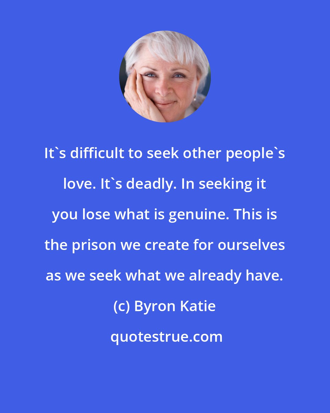 Byron Katie: It's difficult to seek other people's love. It's deadly. In seeking it you lose what is genuine. This is the prison we create for ourselves as we seek what we already have.