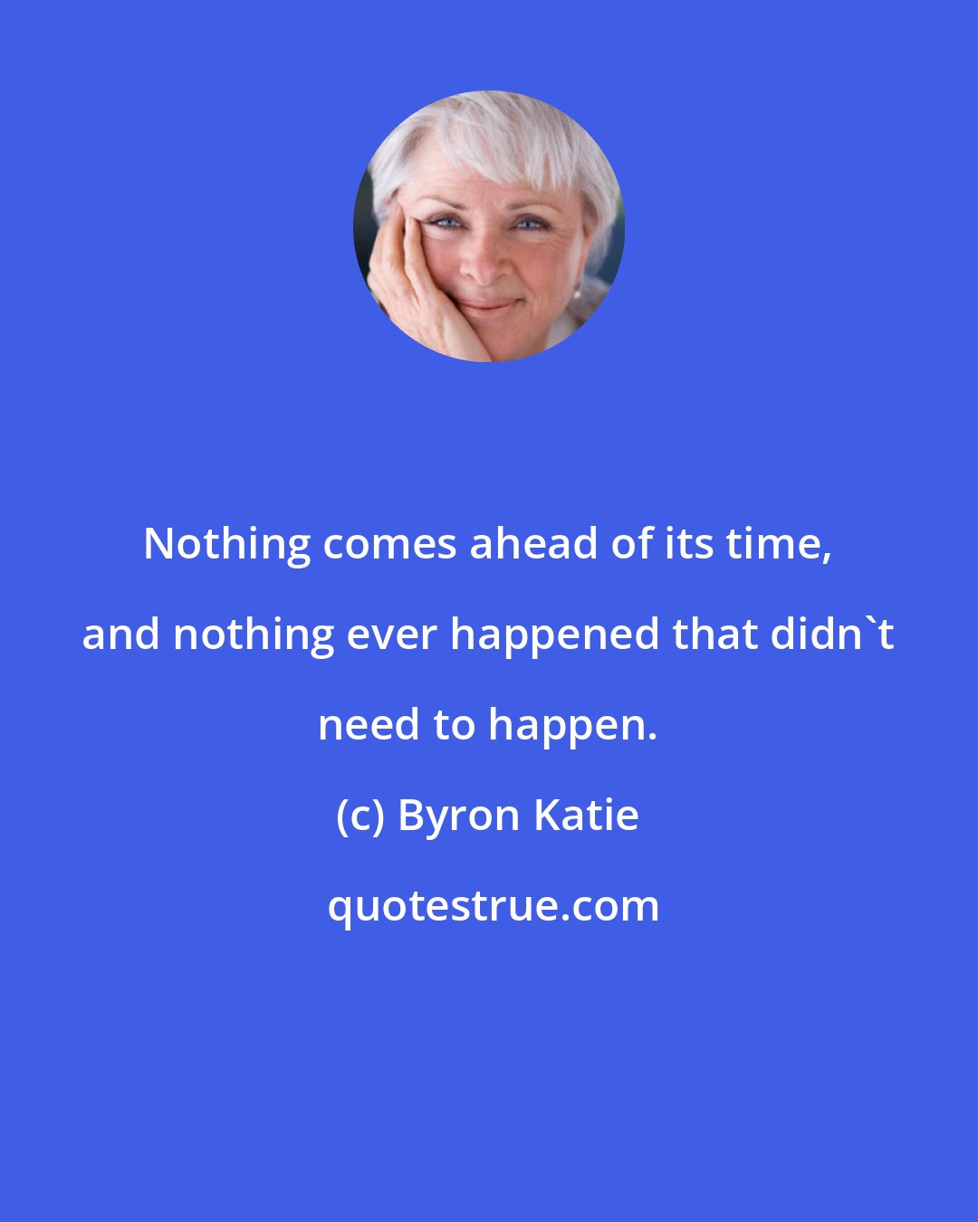 Byron Katie: Nothing comes ahead of its time, and nothing ever happened that didn't need to happen.