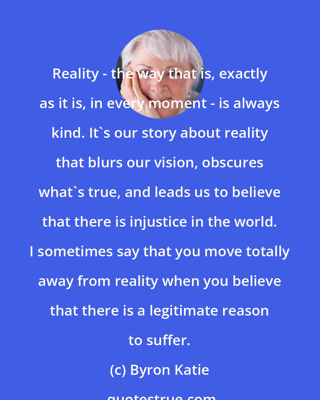 Byron Katie: Reality - the way that is, exactly as it is, in every moment - is always kind. It's our story about reality that blurs our vision, obscures what's true, and leads us to believe that there is injustice in the world. I sometimes say that you move totally away from reality when you believe that there is a legitimate reason to suffer.