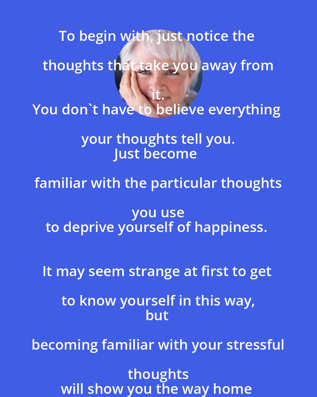 Byron Katie: So, how do you get back to heaven? 
To begin with, just notice the thoughts that take you away from it. 
You don't have to believe everything your thoughts tell you. 
Just become familiar with the particular thoughts you use 
to deprive yourself of happiness. 
It may seem strange at first to get to know yourself in this way, 
but becoming familiar with your stressful thoughts 
will show you the way home to everything you need.