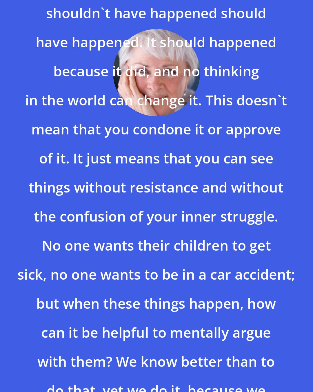 Byron Katie: The Work reveals that what you think shouldn't have happened should have happened. It should happened because it did, and no thinking in the world can change it. This doesn't mean that you condone it or approve of it. It just means that you can see things without resistance and without the confusion of your inner struggle. No one wants their children to get sick, no one wants to be in a car accident; but when these things happen, how can it be helpful to mentally argue with them? We know better than to do that, yet we do it, because we don't know how to stop.