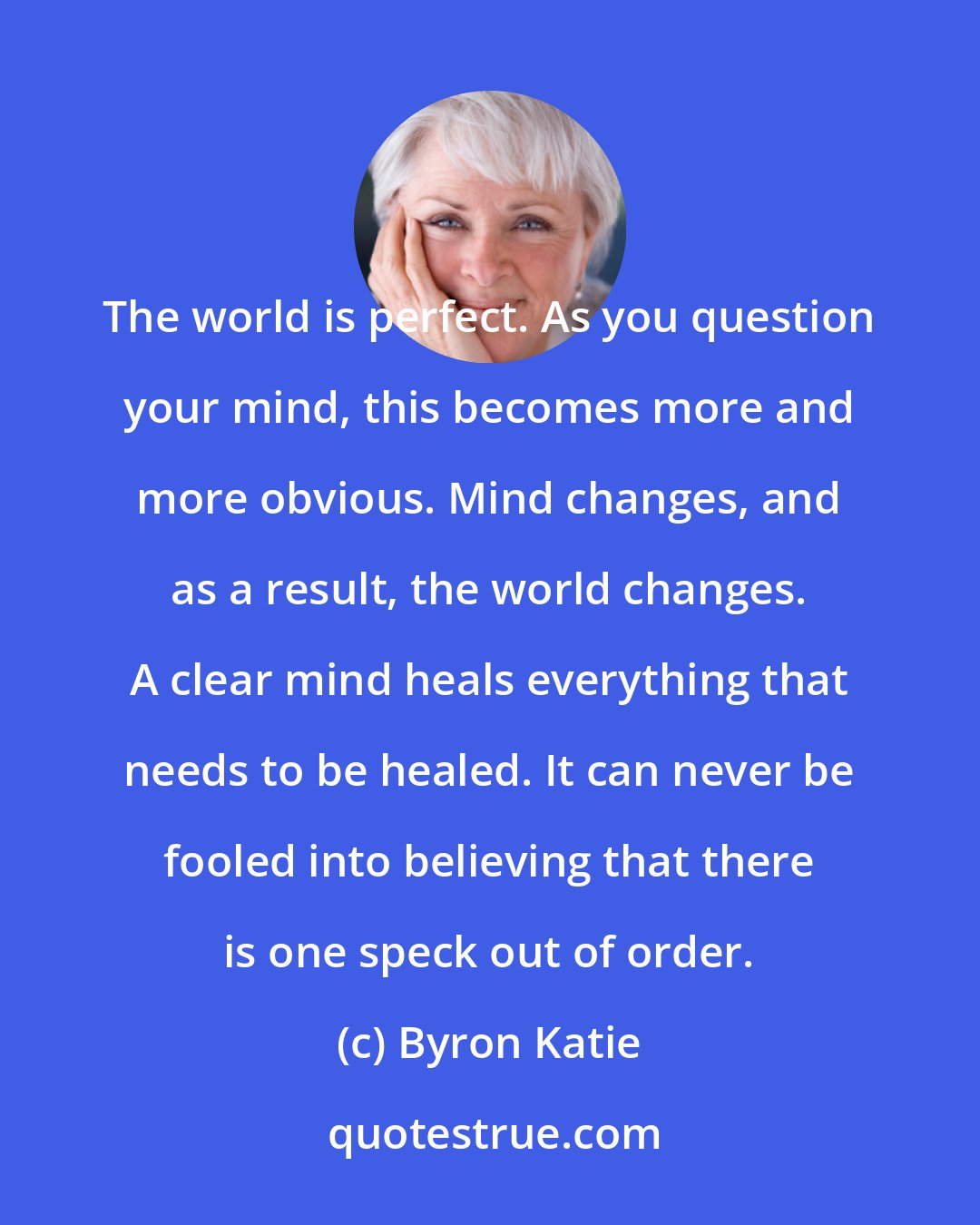 Byron Katie: The world is perfect. As you question your mind, this becomes more and more obvious. Mind changes, and as a result, the world changes. A clear mind heals everything that needs to be healed. It can never be fooled into believing that there is one speck out of order.