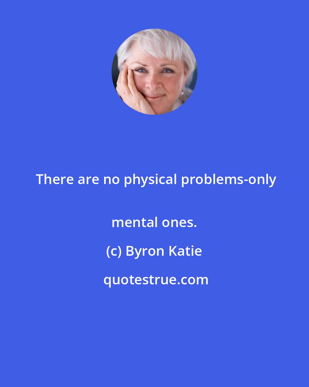 Byron Katie: There are no physical problems-only
 mental ones.