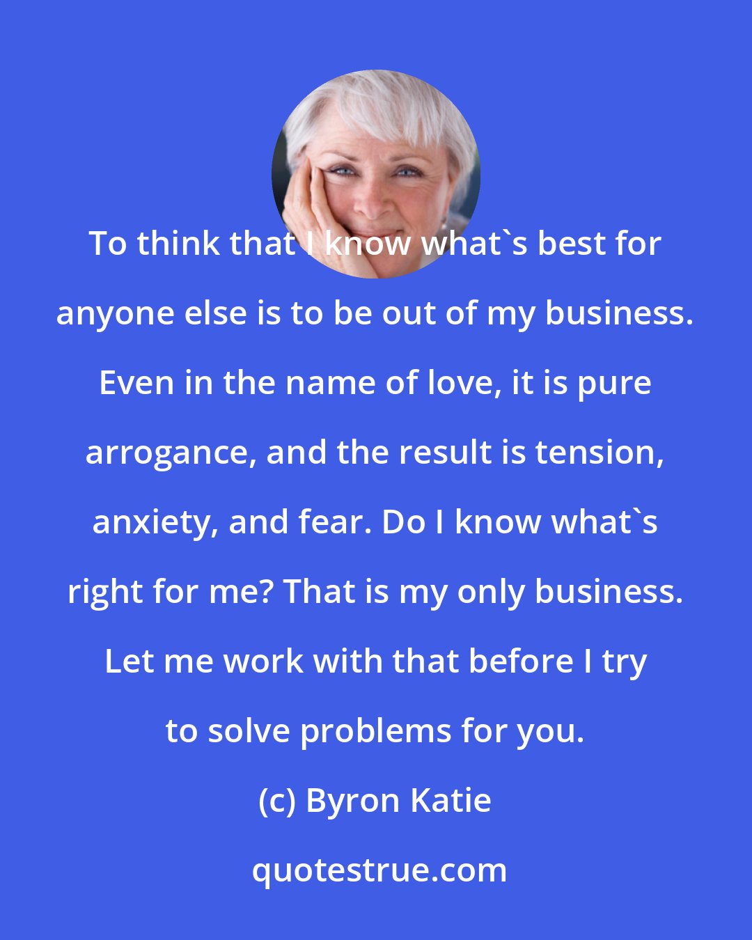 Byron Katie: To think that I know what's best for anyone else is to be out of my business. Even in the name of love, it is pure arrogance, and the result is tension, anxiety, and fear. Do I know what's right for me? That is my only business. Let me work with that before I try to solve problems for you.