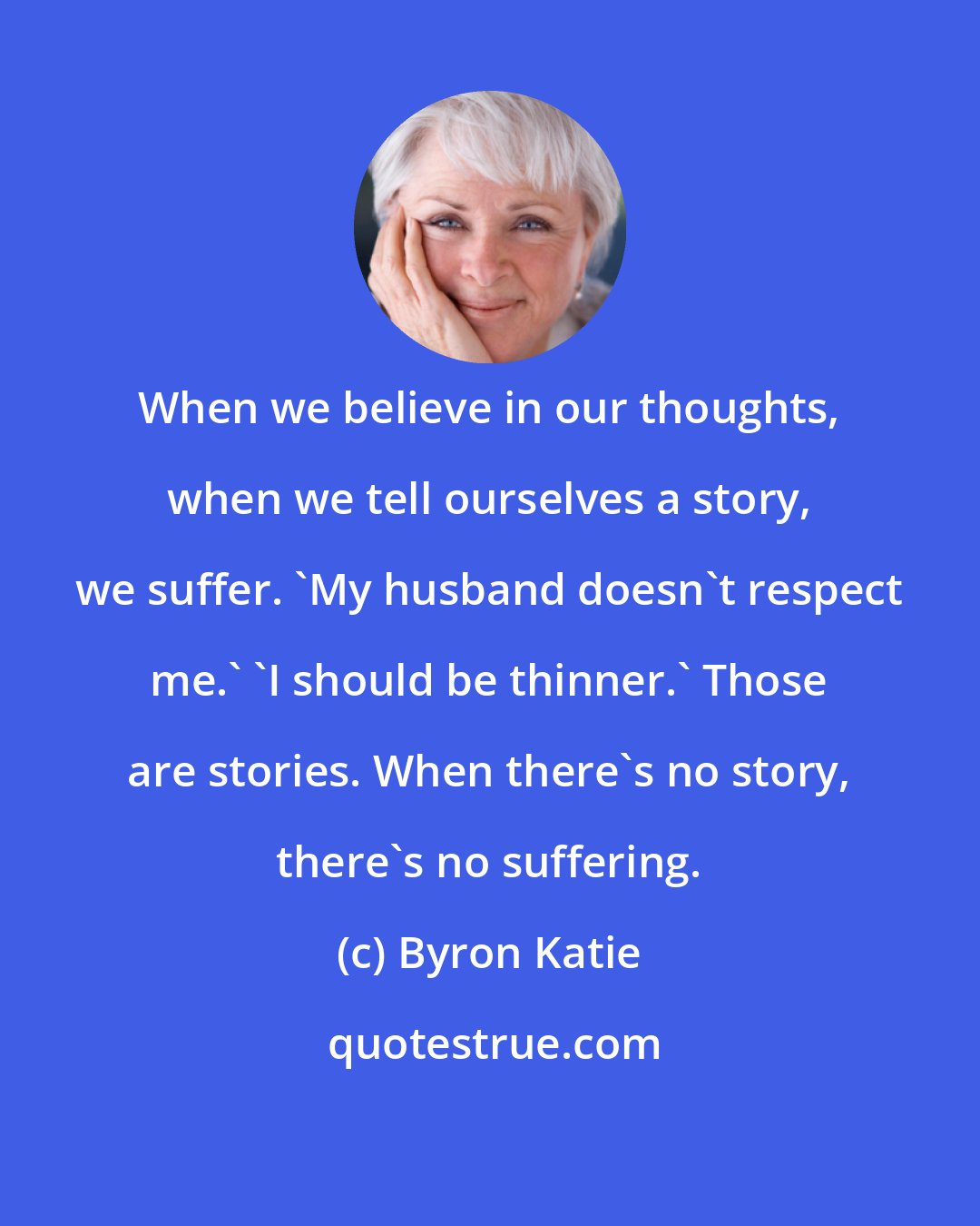 Byron Katie: When we believe in our thoughts, when we tell ourselves a story, we suffer. 'My husband doesn't respect me.' 'I should be thinner.' Those are stories. When there's no story, there's no suffering.