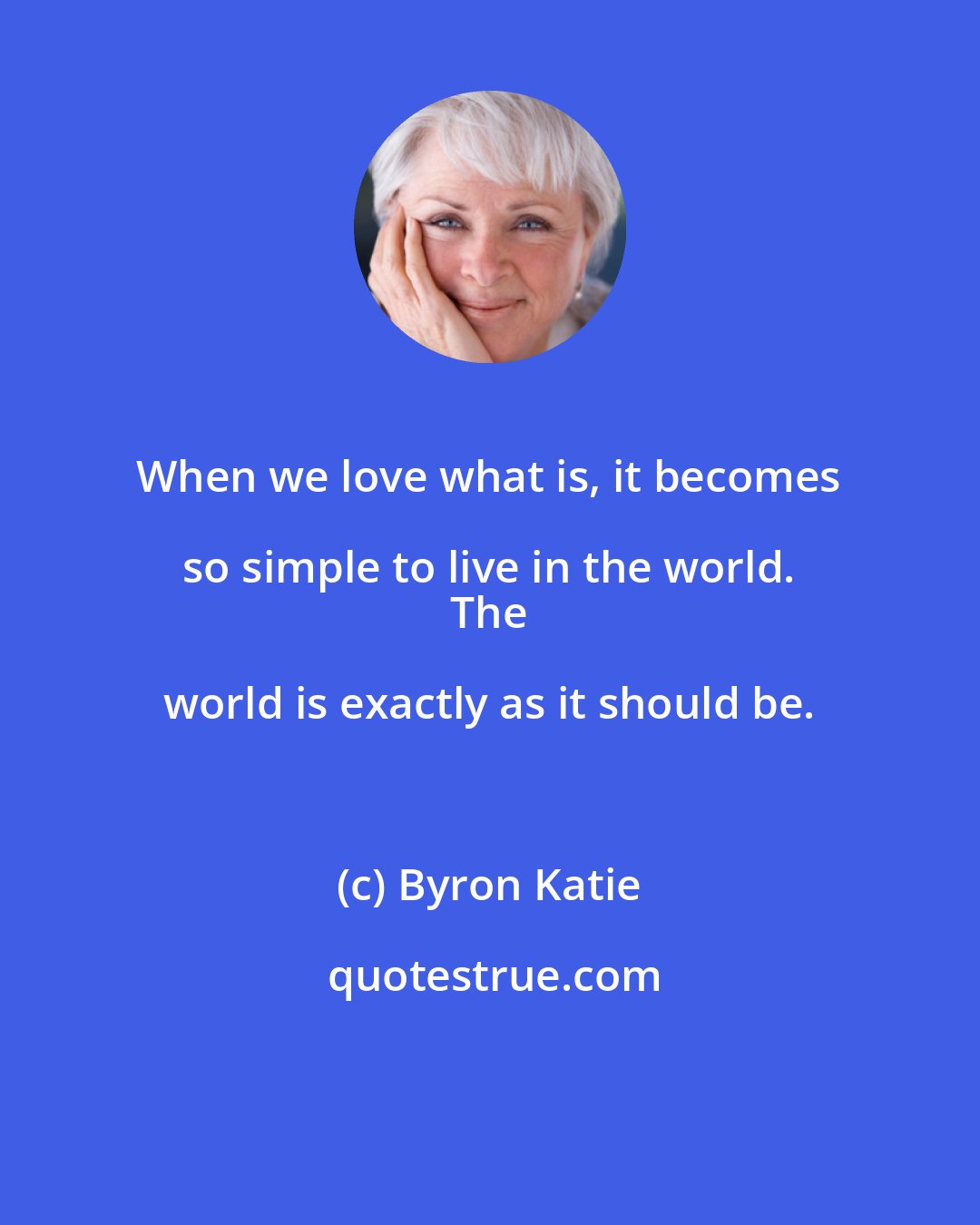 Byron Katie: When we love what is, it becomes so simple to live in the world. 
 The world is exactly as it should be.