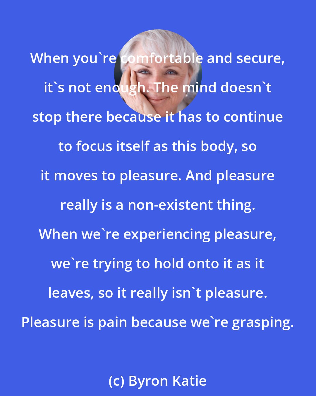 Byron Katie: When you're comfortable and secure, it's not enough. The mind doesn't stop there because it has to continue to focus itself as this body, so it moves to pleasure. And pleasure really is a non-existent thing. When we're experiencing pleasure, we're trying to hold onto it as it leaves, so it really isn't pleasure. Pleasure is pain because we're grasping.