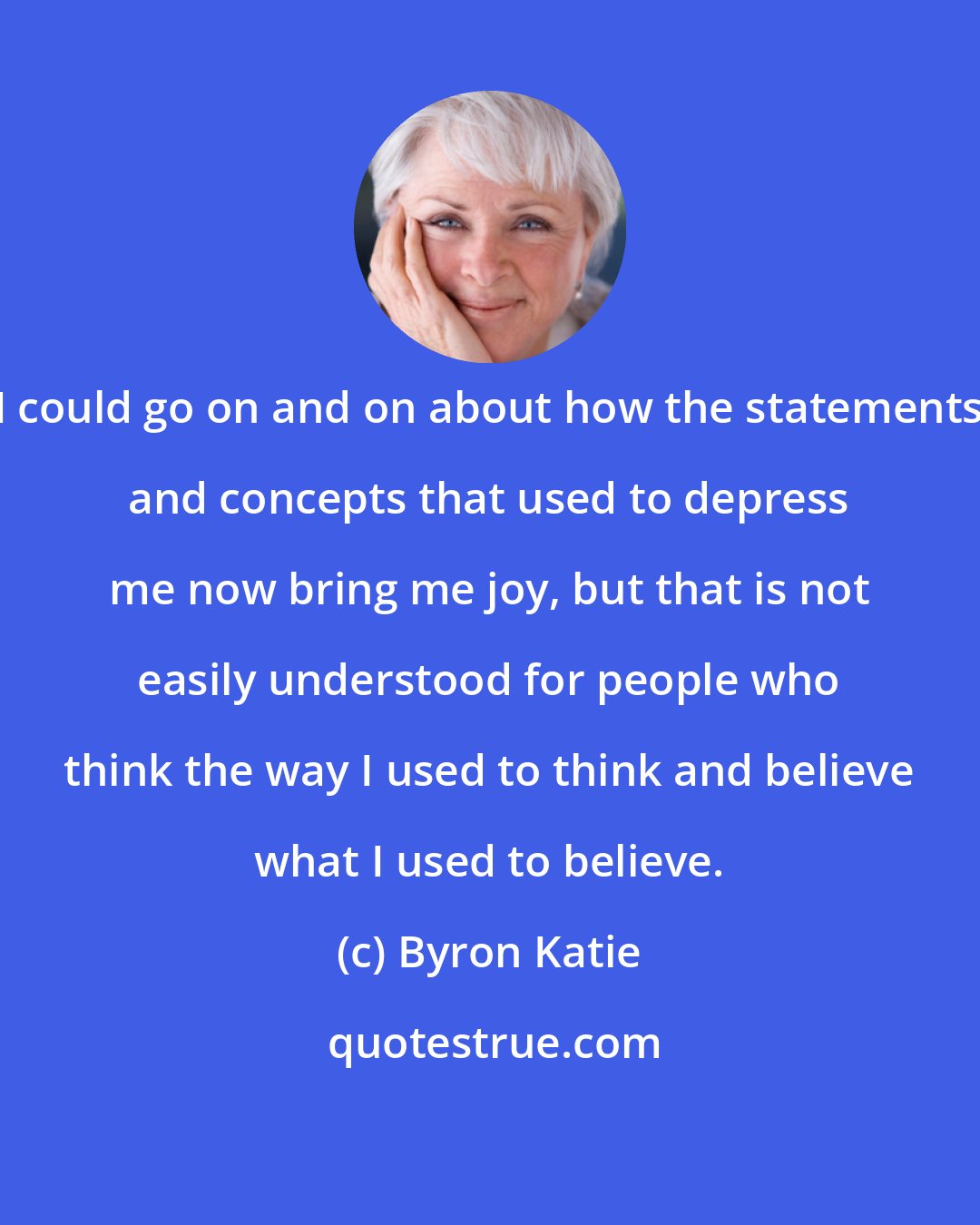 Byron Katie: I could go on and on about how the statements and concepts that used to depress me now bring me joy, but that is not easily understood for people who think the way I used to think and believe what I used to believe.