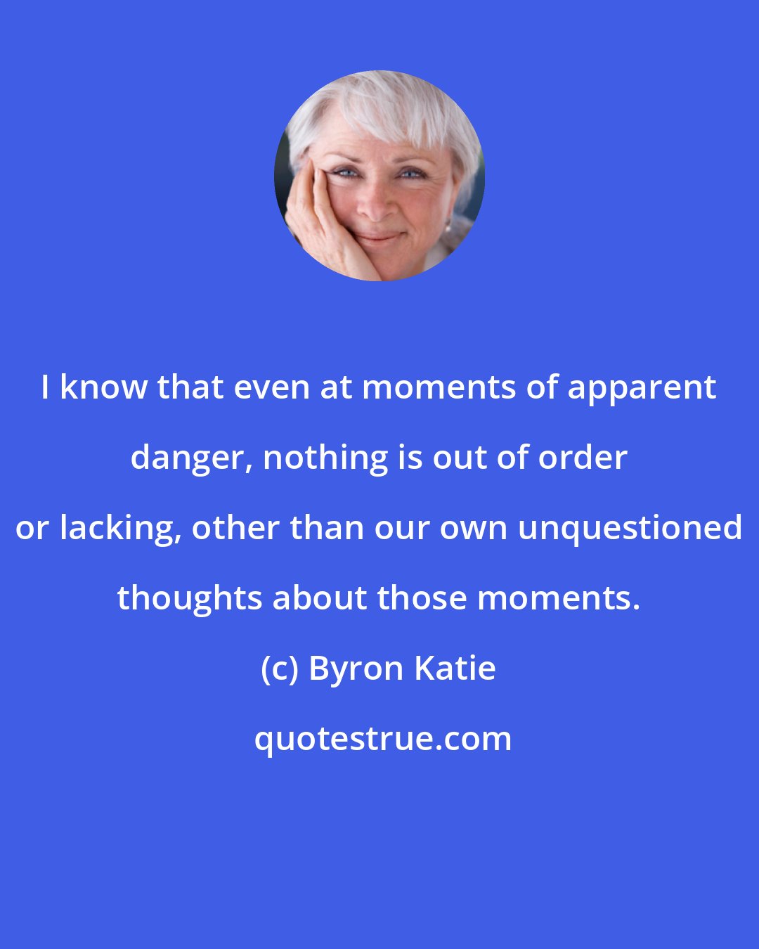 Byron Katie: I know that even at moments of apparent danger, nothing is out of order or lacking, other than our own unquestioned thoughts about those moments.