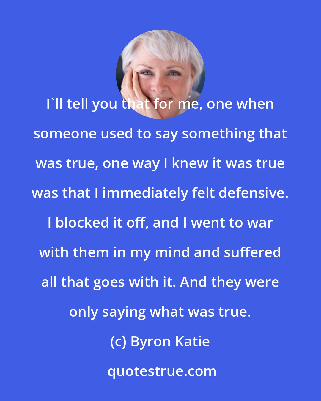 Byron Katie: I'll tell you that for me, one when someone used to say something that was true, one way I knew it was true was that I immediately felt defensive. I blocked it off, and I went to war with them in my mind and suffered all that goes with it. And they were only saying what was true.