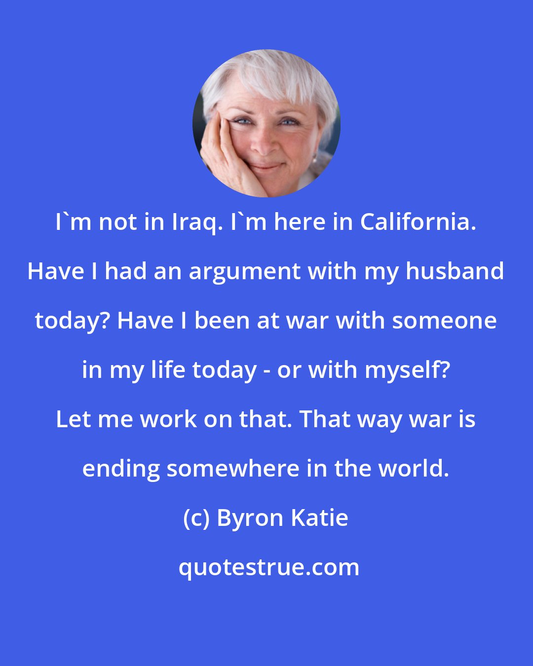 Byron Katie: I'm not in Iraq. I'm here in California. Have I had an argument with my husband today? Have I been at war with someone in my life today - or with myself? Let me work on that. That way war is ending somewhere in the world.