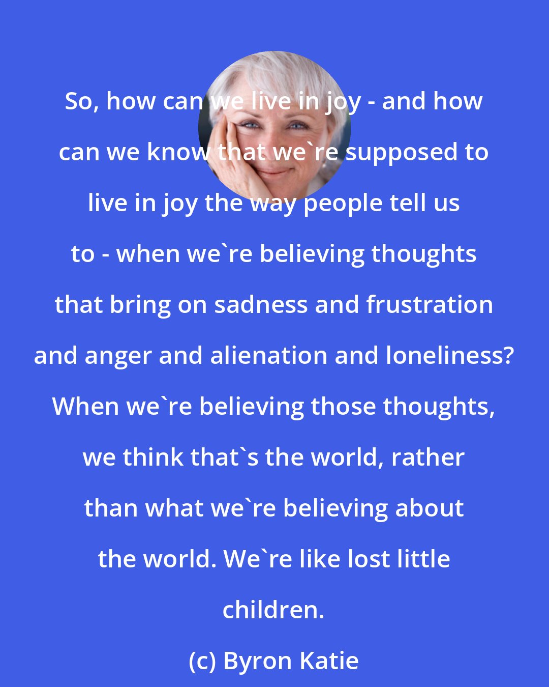 Byron Katie: So, how can we live in joy - and how can we know that we're supposed to live in joy the way people tell us to - when we're believing thoughts that bring on sadness and frustration and anger and alienation and loneliness? When we're believing those thoughts, we think that's the world, rather than what we're believing about the world. We're like lost little children.