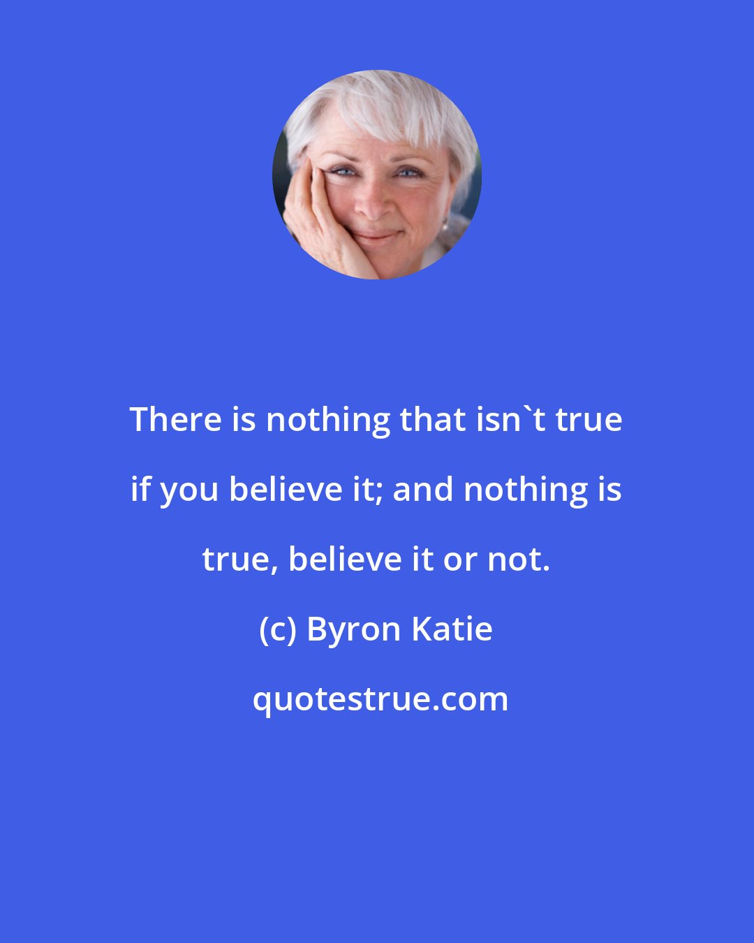 Byron Katie: There is nothing that isn't true if you believe it; and nothing is true, believe it or not.