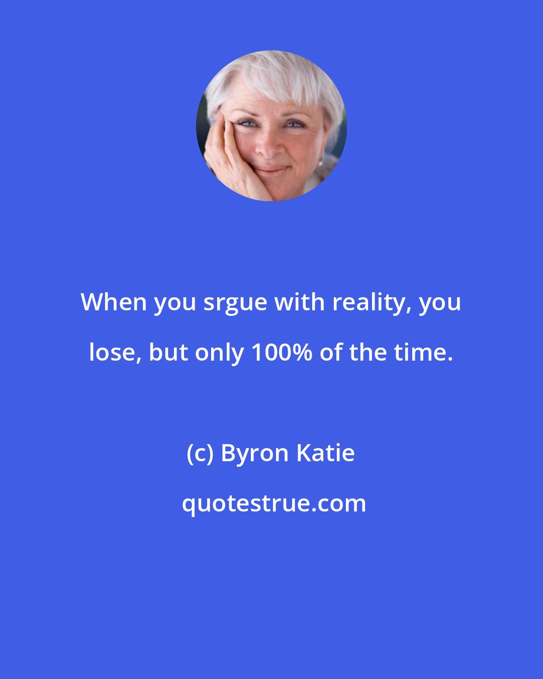 Byron Katie: When you srgue with reality, you lose, but only 100% of the time.