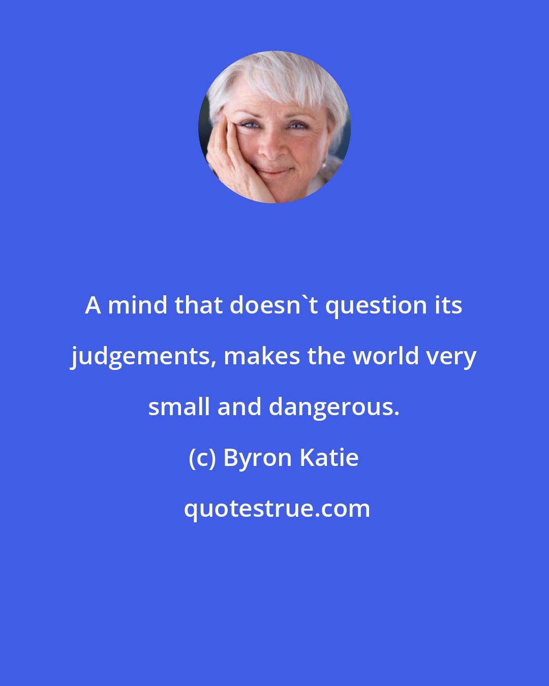 Byron Katie: A mind that doesn't question its judgements, makes the world very small and dangerous.