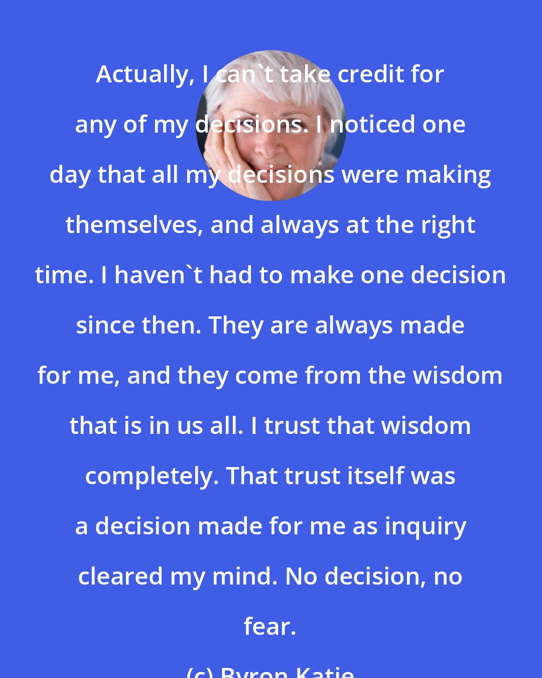 Byron Katie: Actually, I can't take credit for any of my decisions. I noticed one day that all my decisions were making themselves, and always at the right time. I haven't had to make one decision since then. They are always made for me, and they come from the wisdom that is in us all. I trust that wisdom completely. That trust itself was a decision made for me as inquiry cleared my mind. No decision, no fear.