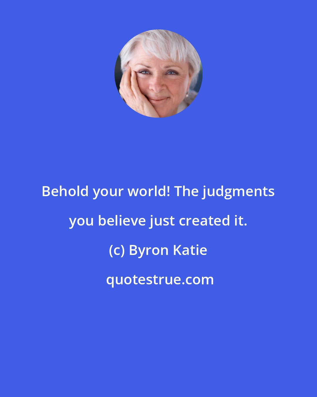 Byron Katie: Behold your world! The judgments you believe just created it.