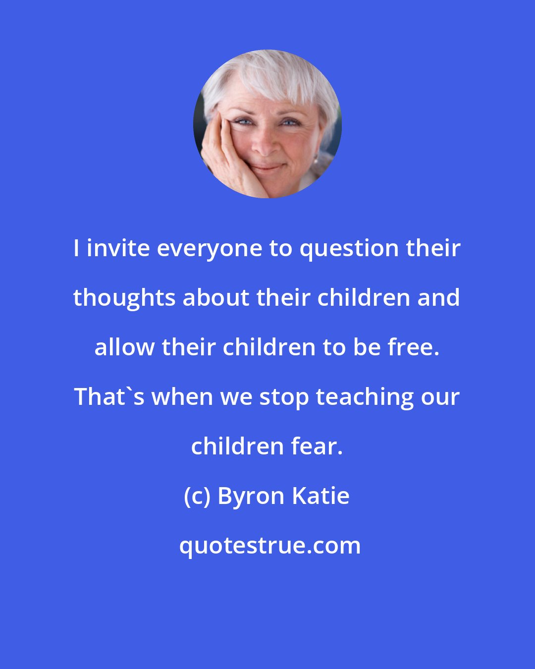 Byron Katie: I invite everyone to question their thoughts about their children and allow their children to be free. That's when we stop teaching our children fear.