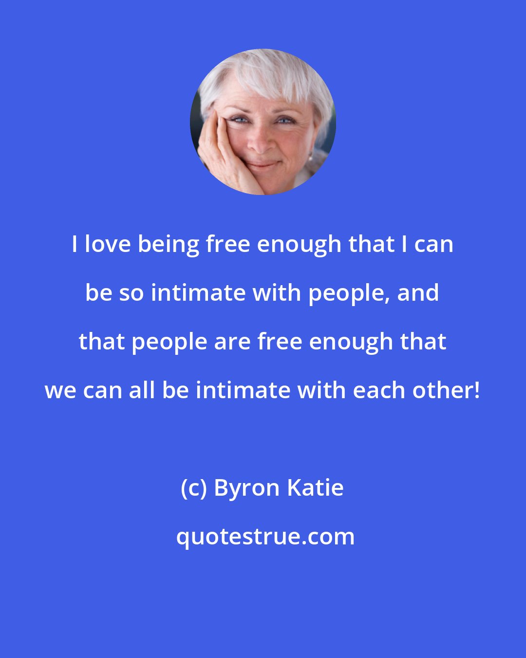 Byron Katie: I love being free enough that I can be so intimate with people, and that people are free enough that we can all be intimate with each other!