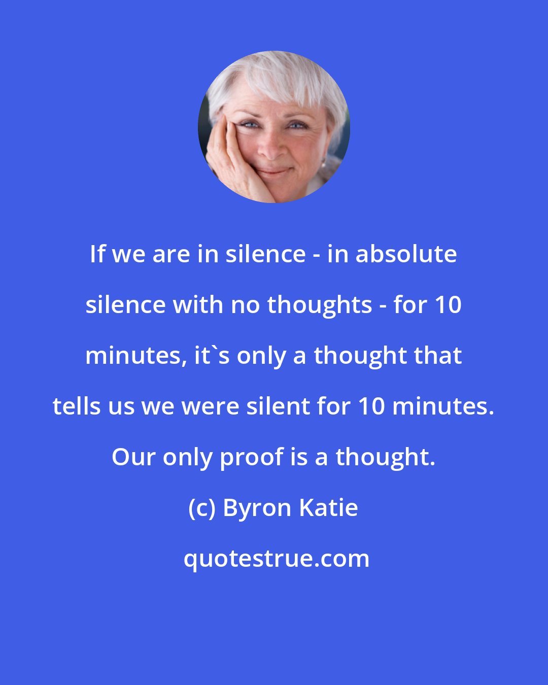 Byron Katie: If we are in silence - in absolute silence with no thoughts - for 10 minutes, it's only a thought that tells us we were silent for 10 minutes. Our only proof is a thought.