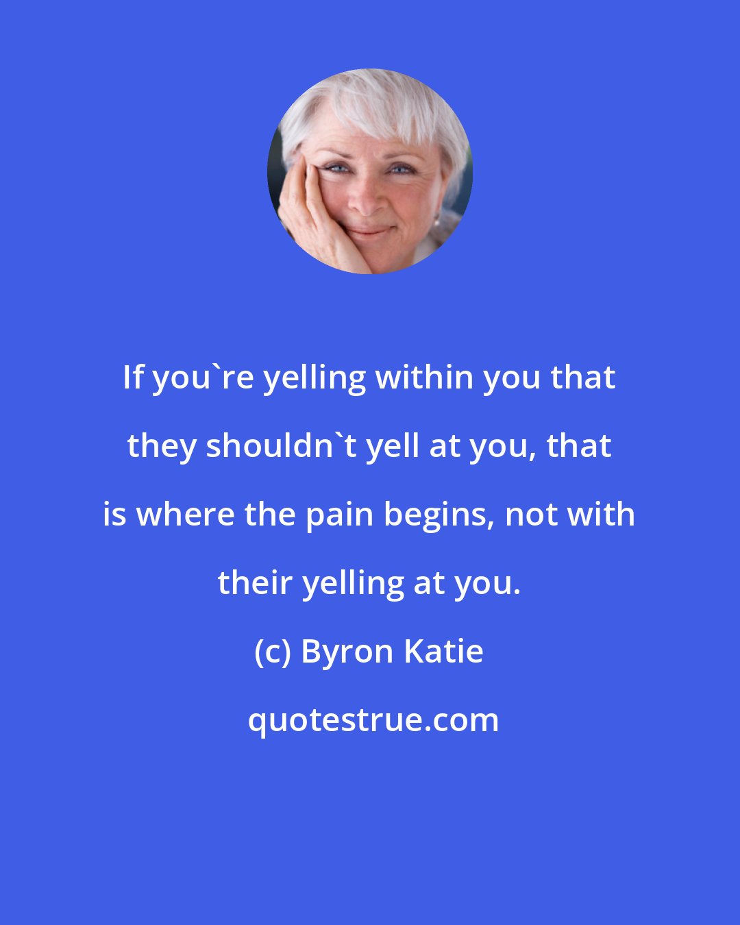 Byron Katie: If you're yelling within you that they shouldn't yell at you, that is where the pain begins, not with their yelling at you.