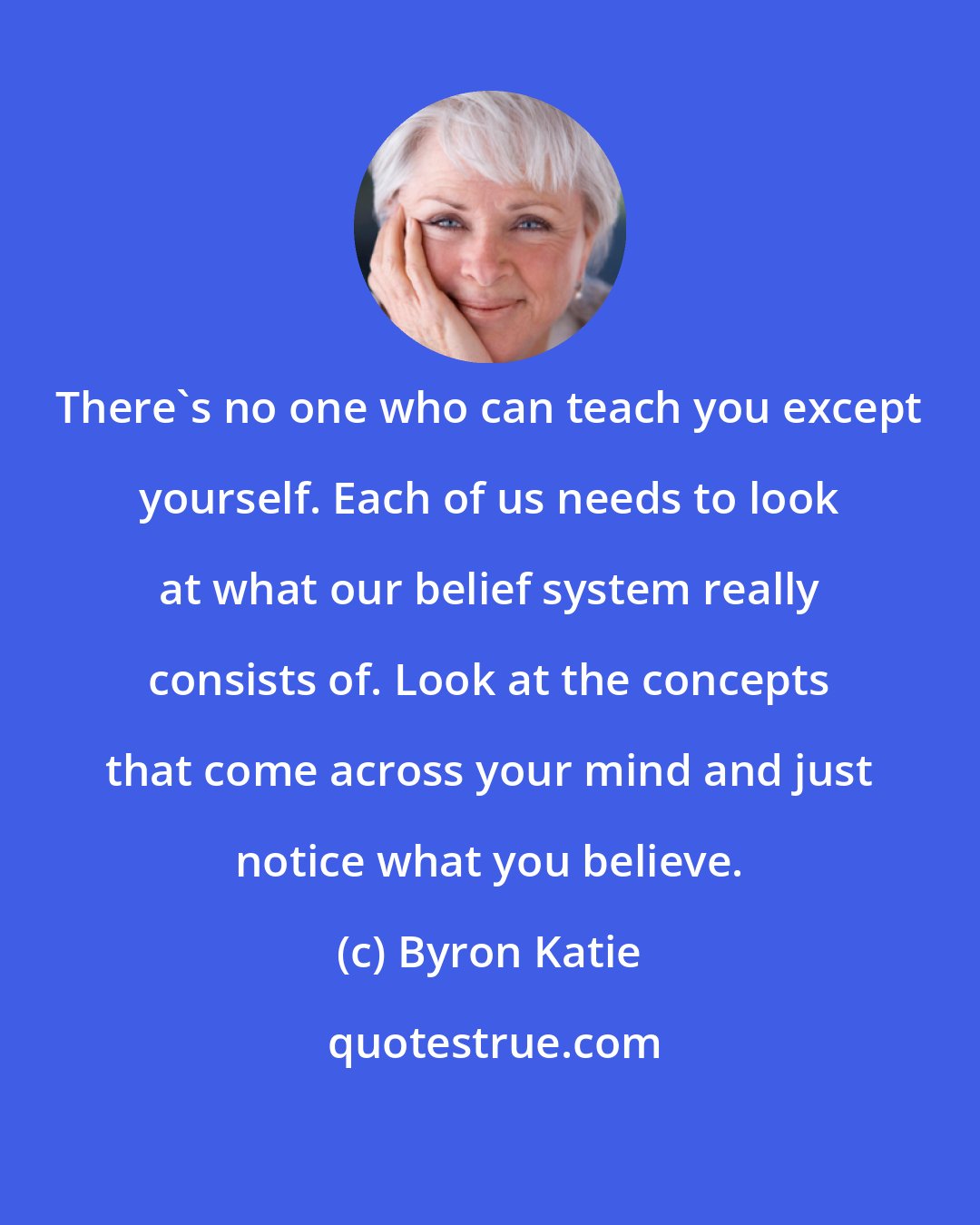 Byron Katie: There's no one who can teach you except yourself. Each of us needs to look at what our belief system really consists of. Look at the concepts that come across your mind and just notice what you believe.