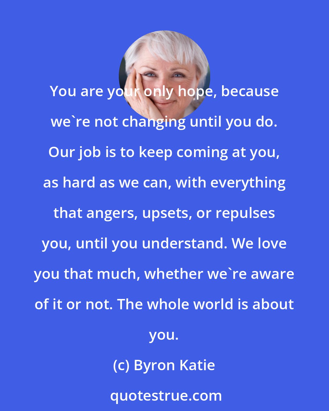 Byron Katie: You are your only hope, because we're not changing until you do. Our job is to keep coming at you, as hard as we can, with everything that angers, upsets, or repulses you, until you understand. We love you that much, whether we're aware of it or not. The whole world is about you.