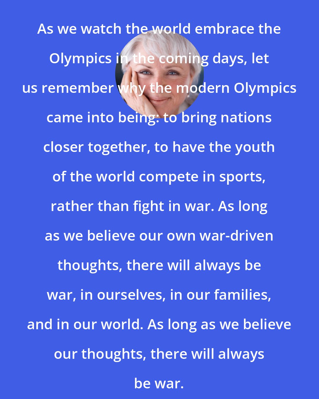 Byron Katie: As we watch the world embrace the Olympics in the coming days, let us remember why the modern Olympics came into being: to bring nations closer together, to have the youth of the world compete in sports, rather than fight in war. As long as we believe our own war-driven thoughts, there will always be war, in ourselves, in our families, and in our world. As long as we believe our thoughts, there will always be war.