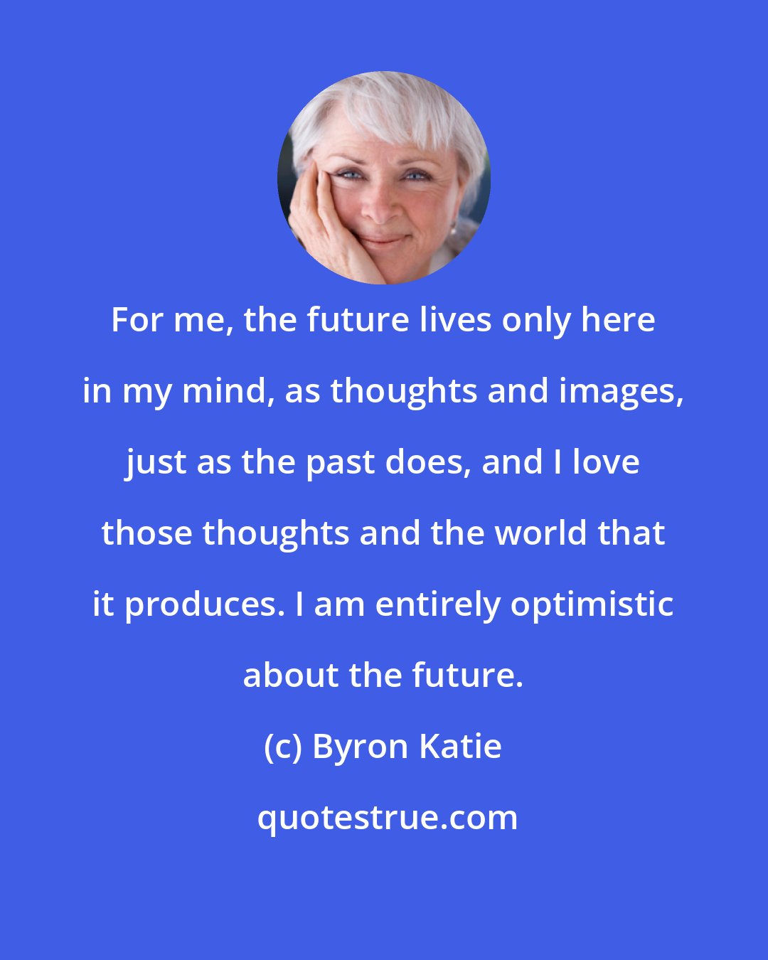 Byron Katie: For me, the future lives only here in my mind, as thoughts and images, just as the past does, and I love those thoughts and the world that it produces. I am entirely optimistic about the future.