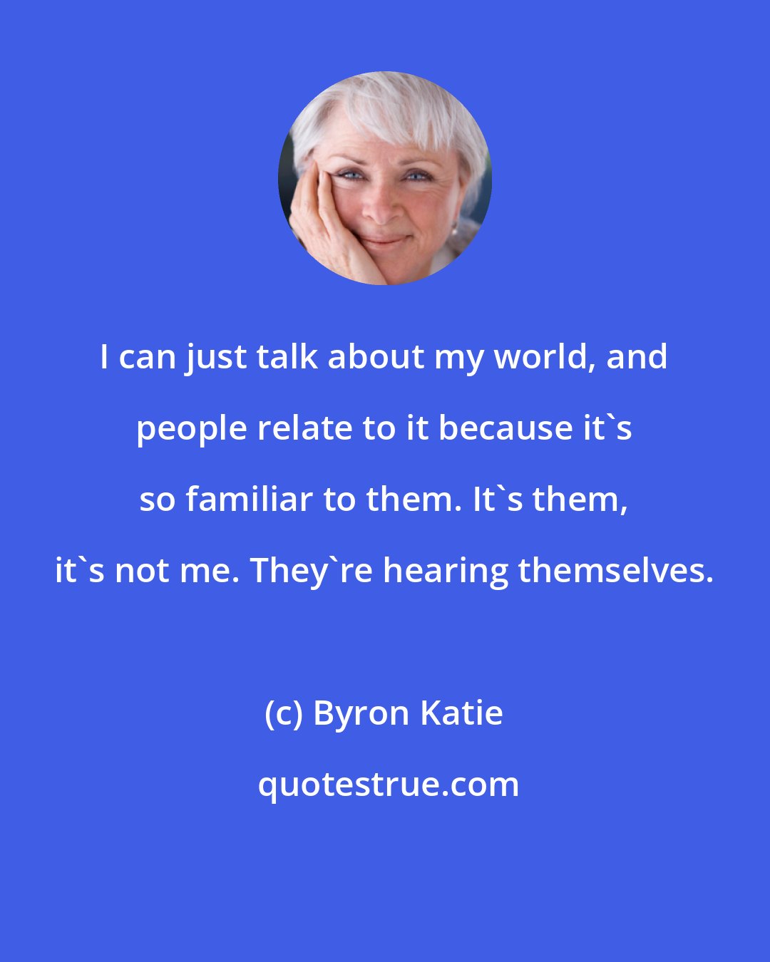 Byron Katie: I can just talk about my world, and people relate to it because it's so familiar to them. It's them, it's not me. They're hearing themselves.