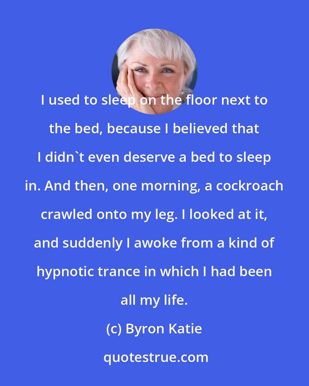 Byron Katie: I used to sleep on the floor next to the bed, because I believed that I didn't even deserve a bed to sleep in. And then, one morning, a cockroach crawled onto my leg. I looked at it, and suddenly I awoke from a kind of hypnotic trance in which I had been all my life.