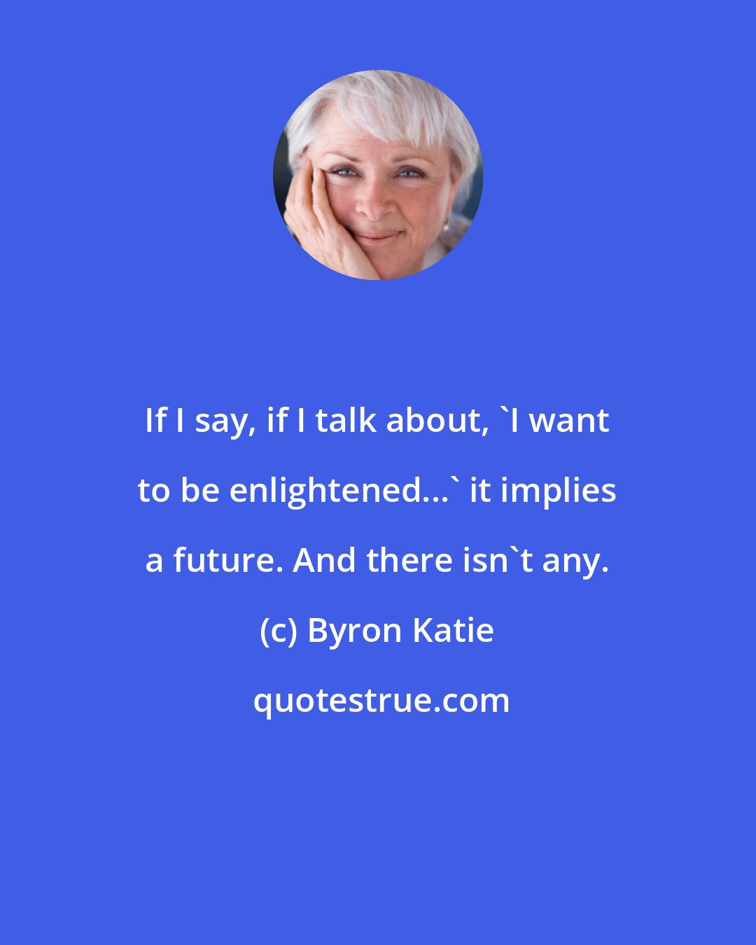 Byron Katie: If I say, if I talk about, 'I want to be enlightened...' it implies a future. And there isn't any.