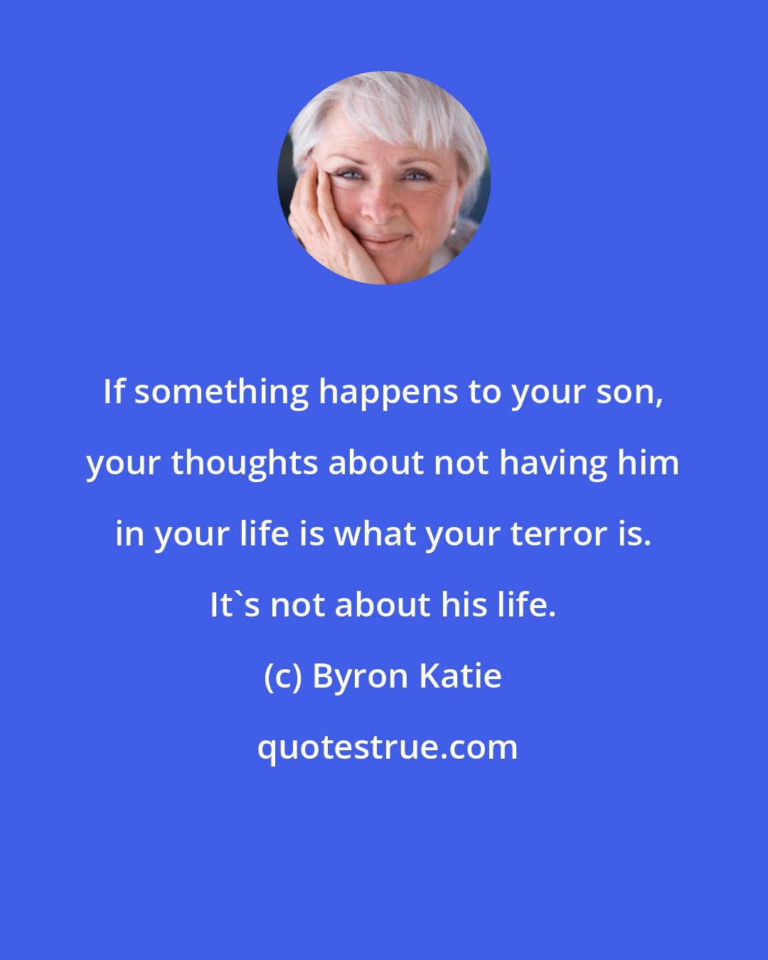 Byron Katie: If something happens to your son, your thoughts about not having him in your life is what your terror is. It's not about his life.