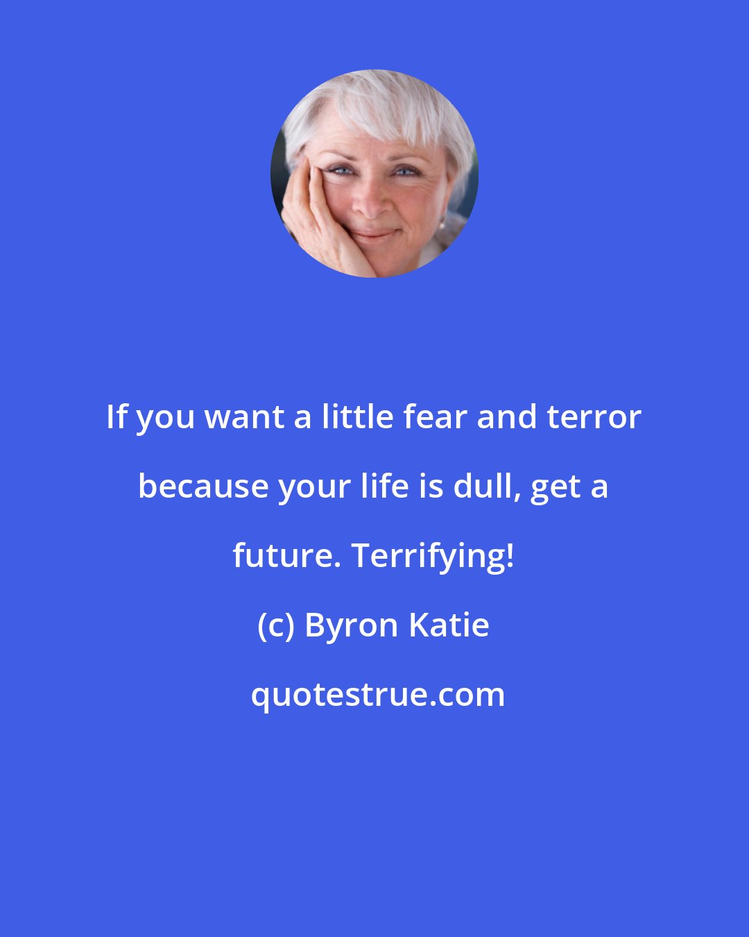 Byron Katie: If you want a little fear and terror because your life is dull, get a future. Terrifying!