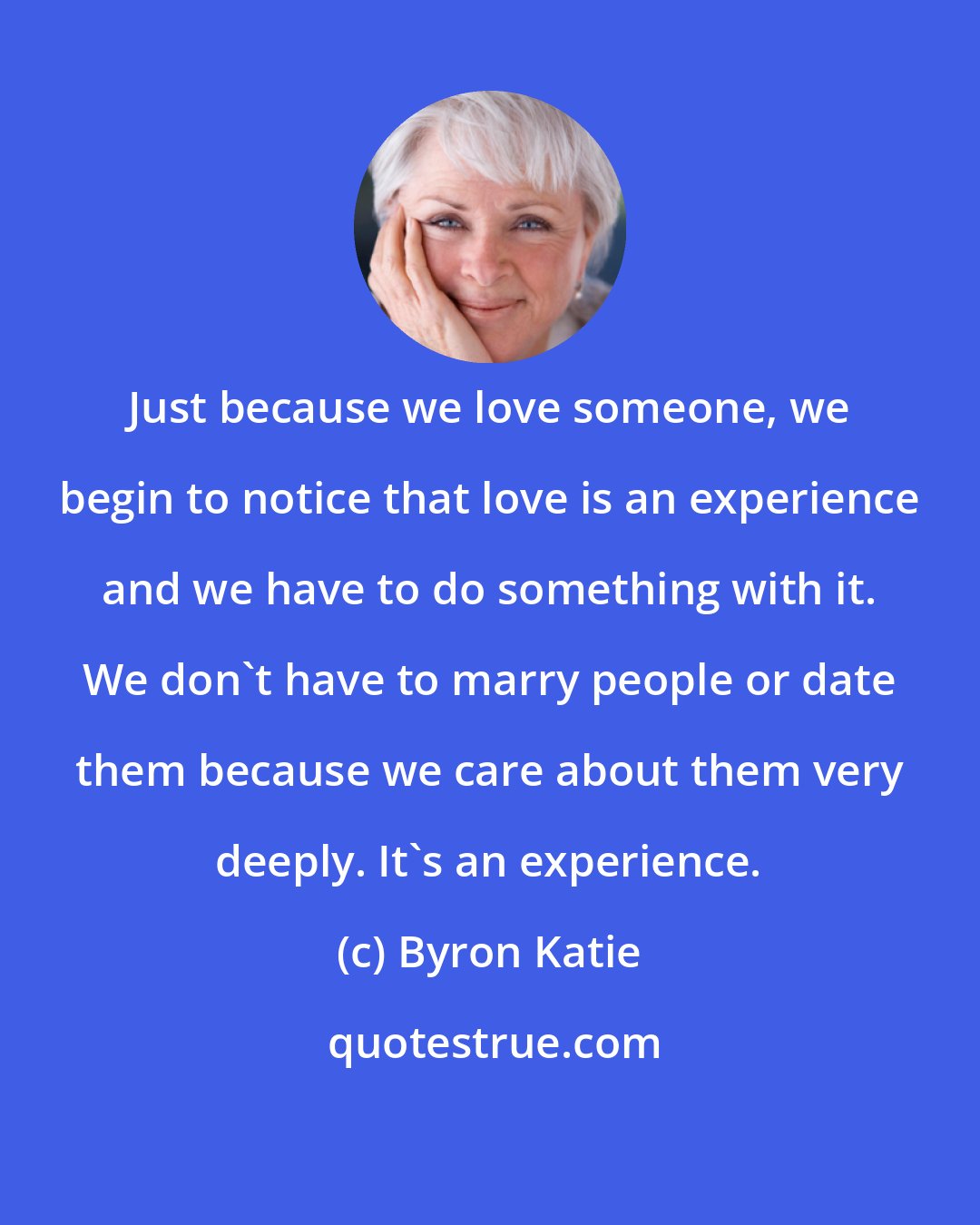 Byron Katie: Just because we love someone, we begin to notice that love is an experience and we have to do something with it. We don't have to marry people or date them because we care about them very deeply. It's an experience.