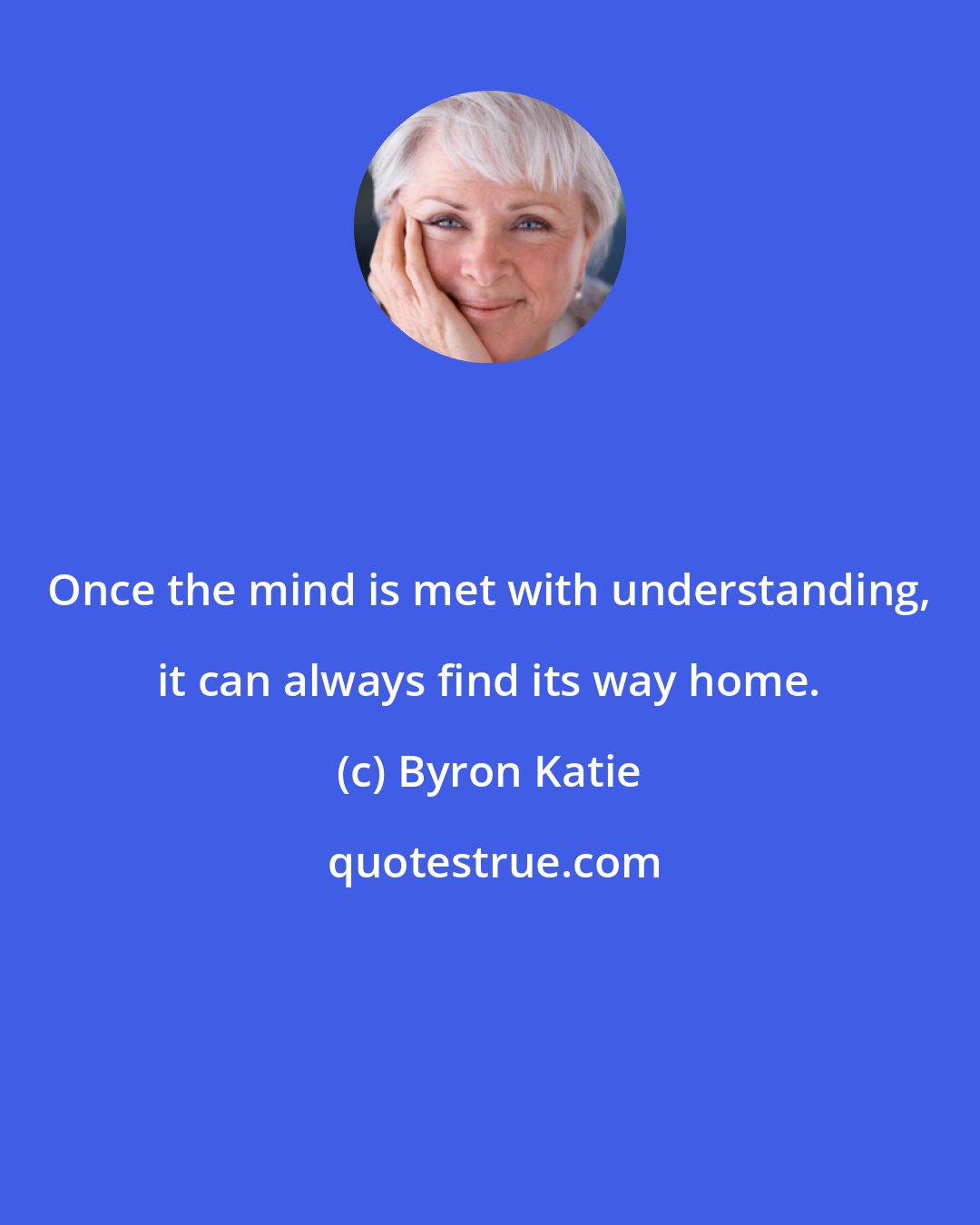 Byron Katie: Once the mind is met with understanding, it can always find its way home.