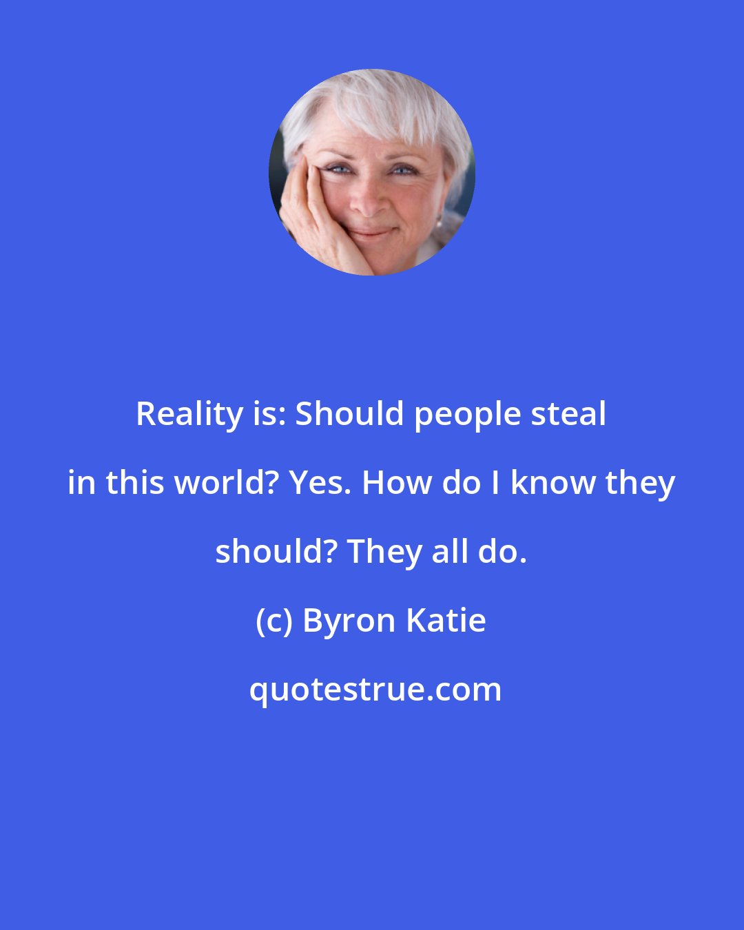 Byron Katie: Reality is: Should people steal in this world? Yes. How do I know they should? They all do.