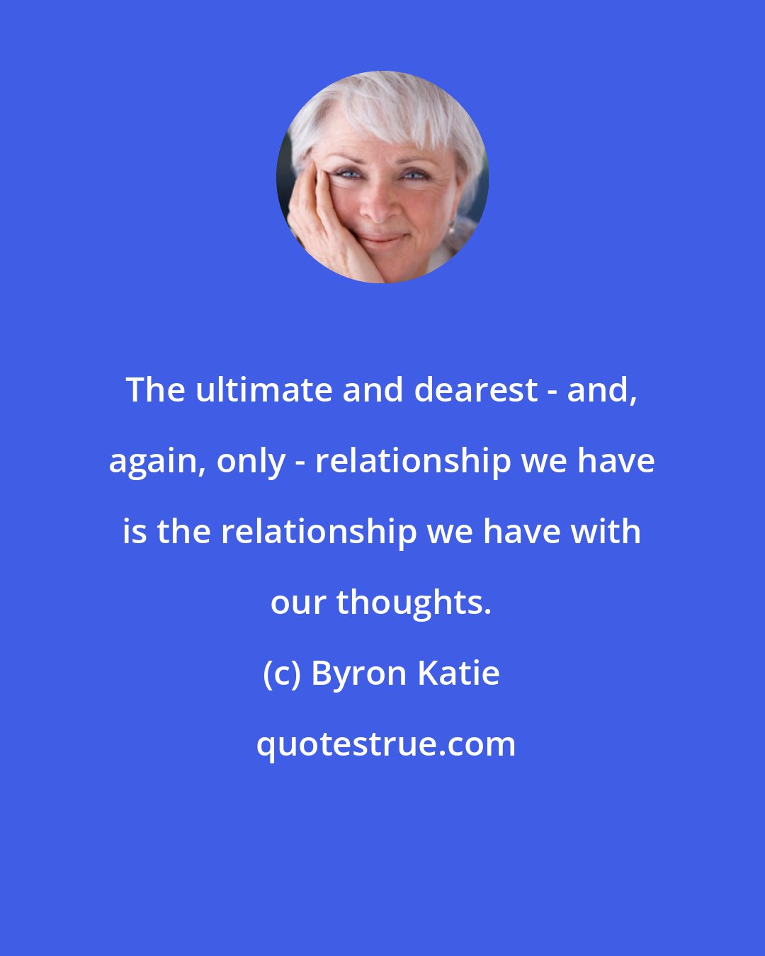 Byron Katie: The ultimate and dearest - and, again, only - relationship we have is the relationship we have with our thoughts.