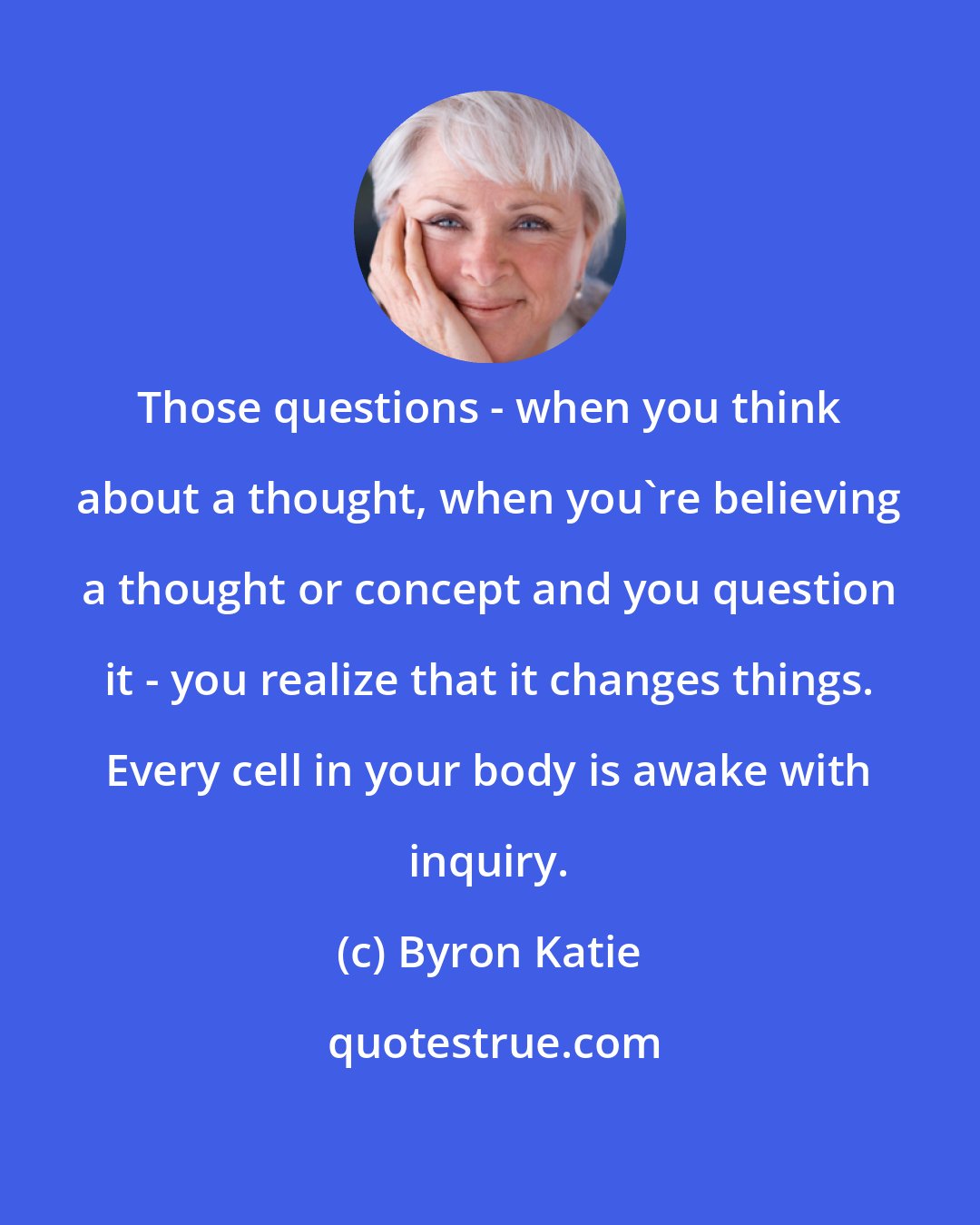 Byron Katie: Those questions - when you think about a thought, when you're believing a thought or concept and you question it - you realize that it changes things. Every cell in your body is awake with inquiry.