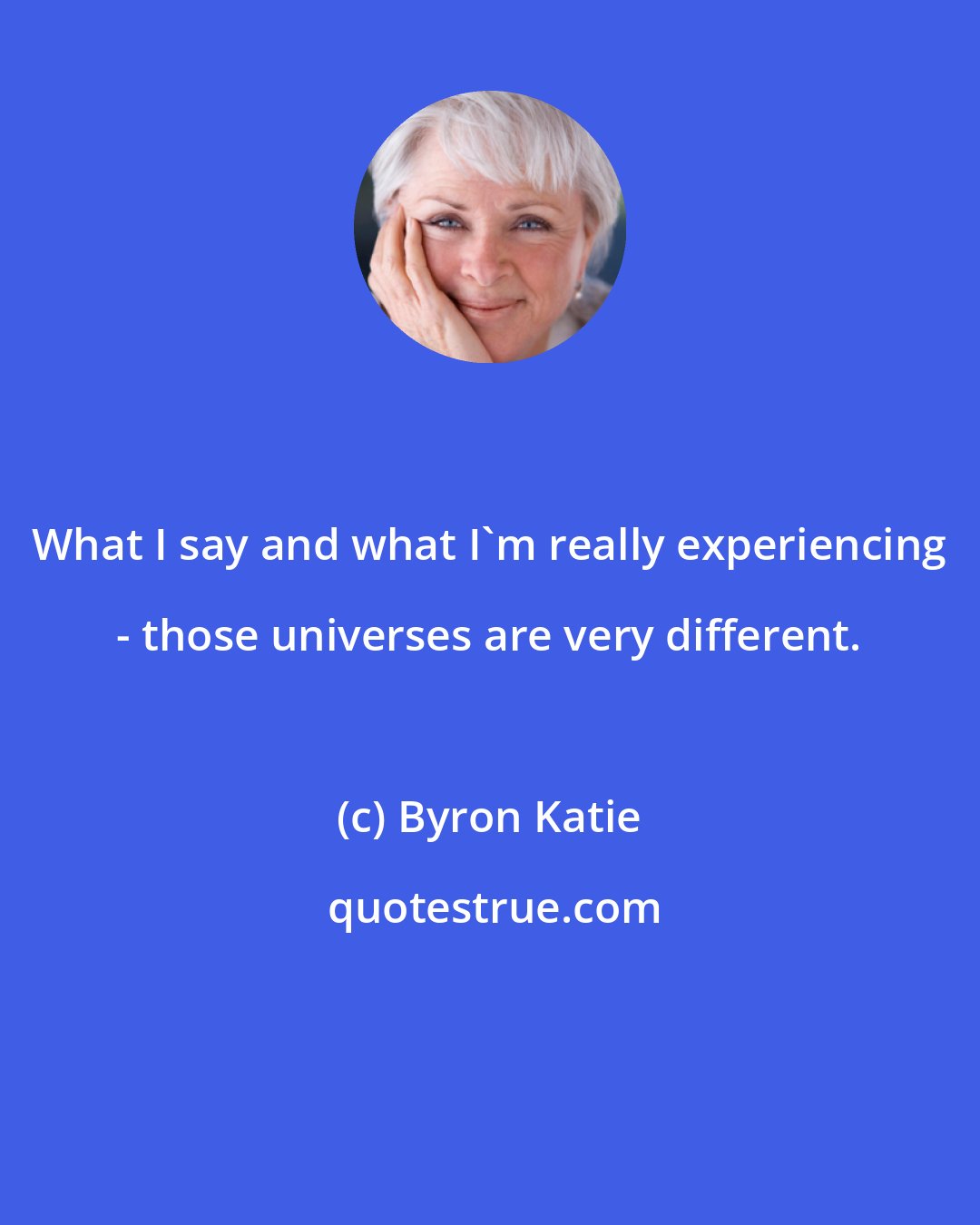 Byron Katie: What I say and what I'm really experiencing - those universes are very different.