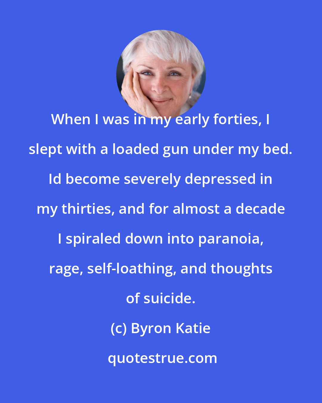 Byron Katie: When I was in my early forties, I slept with a loaded gun under my bed. Id become severely depressed in my thirties, and for almost a decade I spiraled down into paranoia, rage, self-loathing, and thoughts of suicide.