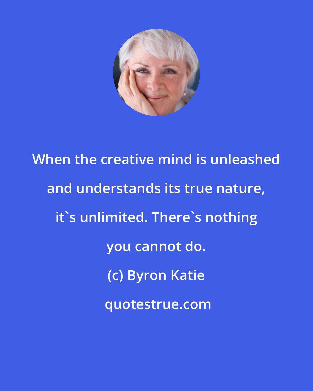 Byron Katie: When the creative mind is unleashed and understands its true nature, it's unlimited. There's nothing you cannot do.