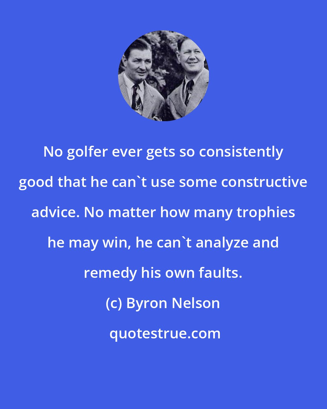 Byron Nelson: No golfer ever gets so consistently good that he can't use some constructive advice. No matter how many trophies he may win, he can't analyze and remedy his own faults.
